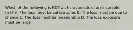 Which of the following is NOT a characteristic of an insurable risk? A. The loss must be catastrophic B. The loss must be due to chance C. The loss must be measurable D. The loss exposure must be large