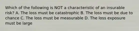 Which of the following is NOT a characteristic of an insurable risk? A. The loss must be catastrophic B. The loss must be due to chance C. The loss must be measurable D. The loss exposure must be large