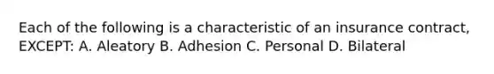 Each of the following is a characteristic of an insurance contract, EXCEPT: A. Aleatory B. Adhesion C. Personal D. Bilateral