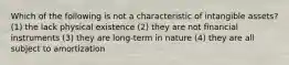 Which of the following is not a characteristic of intangible assets? (1) the lack physical existence (2) they are not financial instruments (3) they are long-term in nature (4) they are all subject to amortization