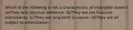 Which of the following is not a characteristic of intangible assets? (a)They lack physical existence. (b)They are not financial instruments. (c)They are long-term in nature. (d)They are all subject to amortization.