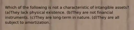 Which of the following is not a characteristic of <a href='https://www.questionai.com/knowledge/kfaeAOzavC-intangible-assets' class='anchor-knowledge'>intangible assets</a>? (a)They lack physical existence. (b)They are not financial instruments. (c)They are long-term in nature. (d)They are all subject to amortization.