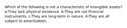 Which of the following is not a characteristic of intangible assets? a-They lack physical existence. b-They are not financial instruments. c-They are long-term in nature. d-They are all subject to amortization.