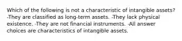 Which of the following is not a characteristic of intangible assets? -They are classified as long-term assets. -They lack physical existence. -They are not financial instruments. -All answer choices are characteristics of intangible assets.