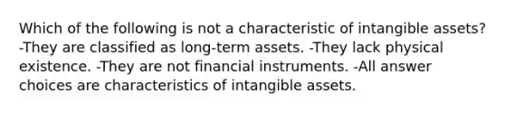 Which of the following is not a characteristic of intangible assets? -They are classified as long-term assets. -They lack physical existence. -They are not financial instruments. -All answer choices are characteristics of intangible assets.