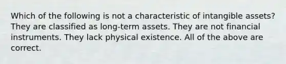 Which of the following is not a characteristic of intangible assets? They are classified as long-term assets. They are not financial instruments. They lack physical existence. All of the above are correct.