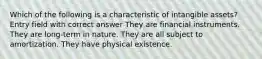 Which of the following is a characteristic of intangible assets? Entry field with correct answer They are financial instruments. They are long-term in nature. They are all subject to amortization. They have physical existence.