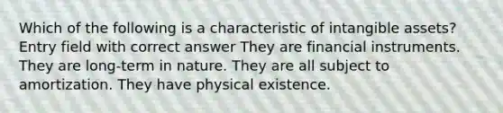 Which of the following is a characteristic of intangible assets? Entry field with correct answer They are financial instruments. They are long-term in nature. They are all subject to amortization. They have physical existence.