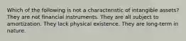 Which of the following is not a characteristic of intangible assets? They are not financial instruments. They are all subject to amortization. They lack physical existence. They are long-term in nature.