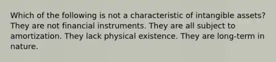 Which of the following is not a characteristic of intangible assets? They are not financial instruments. They are all subject to amortization. They lack physical existence. They are long-term in nature.