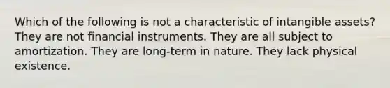 Which of the following is not a characteristic of intangible assets? They are not financial instruments. They are all subject to amortization. They are long-term in nature. They lack physical existence.