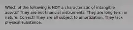 Which of the following is NOT a characteristic of intangible assets? They are not financial instruments. They are long-term in nature. Correct! They are all subject to amortization. They lack physical substance.