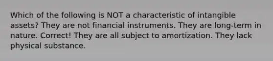 Which of the following is NOT a characteristic of intangible assets? They are not financial instruments. They are long-term in nature. Correct! They are all subject to amortization. They lack physical substance.