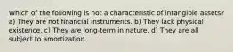 Which of the following is not a characteristic of intangible assets? a) They are not financial instruments. b) They lack physical existence. c) They are long-term in nature. d) They are all subject to amortization.