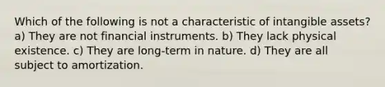 Which of the following is not a characteristic of intangible assets? a) They are not financial instruments. b) They lack physical existence. c) They are long-term in nature. d) They are all subject to amortization.