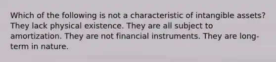 Which of the following is not a characteristic of intangible assets? They lack physical existence. They are all subject to amortization. They are not financial instruments. They are long-term in nature.