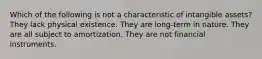 Which of the following is not a characteristic of intangible assets? They lack physical existence. They are long-term in nature. They are all subject to amortization. They are not financial instruments.