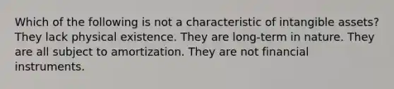 Which of the following is not a characteristic of intangible assets? They lack physical existence. They are long-term in nature. They are all subject to amortization. They are not financial instruments.