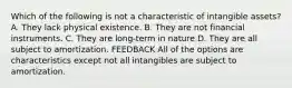 Which of the following is not a characteristic of intangible assets? A. They lack physical existence. B. They are not financial instruments. C. They are long-term in nature D. They are all subject to amortization. FEEDBACK All of the options are characteristics except not all intangibles are subject to amortization.