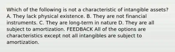 Which of the following is not a characteristic of intangible assets? A. They lack physical existence. B. They are not financial instruments. C. They are long-term in nature D. They are all subject to amortization. FEEDBACK All of the options are characteristics except not all intangibles are subject to amortization.