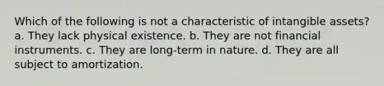 Which of the following is not a characteristic of intangible assets? a. They lack physical existence. b. They are not financial instruments. c. They are long-term in nature. d. They are all subject to amortization.