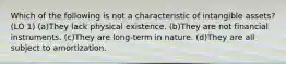 Which of the following is not a characteristic of intangible assets? (LO 1) (a)They lack physical existence. (b)They are not financial instruments. (c)They are long-term in nature. (d)They are all subject to amortization.