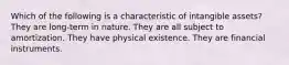 Which of the following is a characteristic of intangible assets? They are long-term in nature. They are all subject to amortization. They have physical existence. They are financial instruments.