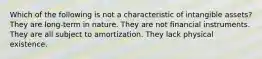 Which of the following is not a characteristic of intangible assets? They are long-term in nature. They are not financial instruments. They are all subject to amortization. They lack physical existence.