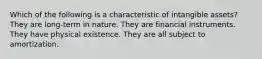 Which of the following is a characteristic of intangible assets? They are long-term in nature. They are financial instruments. They have physical existence. They are all subject to amortization.