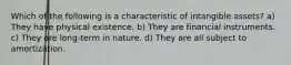 Which of the following is a characteristic of intangible assets? a) They have physical existence. b) They are financial instruments. c) They are long-term in nature. d) They are all subject to amortization.