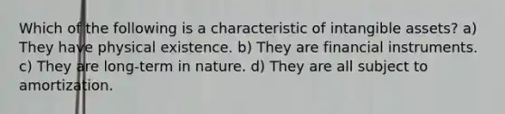 Which of the following is a characteristic of intangible assets? a) They have physical existence. b) They are financial instruments. c) They are long-term in nature. d) They are all subject to amortization.