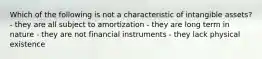 Which of the following is not a characteristic of intangible assets? - they are all subject to amortization - they are long term in nature - they are not financial instruments - they lack physical existence