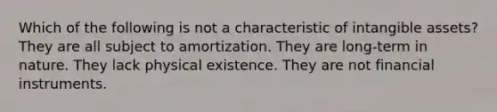 Which of the following is not a characteristic of intangible assets? They are all subject to amortization. They are long-term in nature. They lack physical existence. They are not financial instruments.