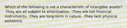 Which of the following is not a characteristic of intangible assets? -They are all subject to amortization. -They are not financial instruments. -They are long-term in nature. -They lack physical existence.