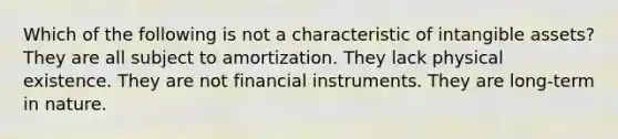 Which of the following is not a characteristic of <a href='https://www.questionai.com/knowledge/kfaeAOzavC-intangible-assets' class='anchor-knowledge'>intangible assets</a>? They are all subject to amortization. They lack physical existence. They are not financial instruments. They are long-term in nature.