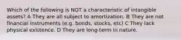 Which of the following is NOT a characteristic of intangible assets? A They are all subject to amortization. B They are not financial instruments (e.g. bonds, stocks, etc) C They lack physical existence. D They are long-term in nature.