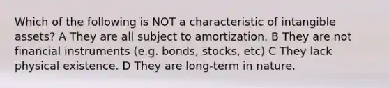 Which of the following is NOT a characteristic of intangible assets? A They are all subject to amortization. B They are not financial instruments (e.g. bonds, stocks, etc) C They lack physical existence. D They are long-term in nature.