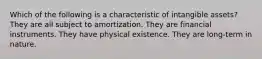 Which of the following is a characteristic of intangible assets? They are all subject to amortization. They are financial instruments. They have physical existence. They are long-term in nature.