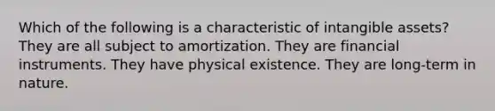 Which of the following is a characteristic of intangible assets? They are all subject to amortization. They are financial instruments. They have physical existence. They are long-term in nature.