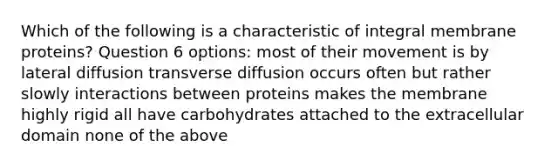 Which of the following is a characteristic of integral membrane proteins? Question 6 options: most of their movement is by lateral diffusion transverse diffusion occurs often but rather slowly interactions between proteins makes the membrane highly rigid all have carbohydrates attached to the extracellular domain none of the above