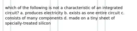 which of the following is not a characteristic of an integrated circuit? a. produces electricity b. exists as one entire circuit c. consists of many components d. made on a tiny sheet of specially-treated silicon