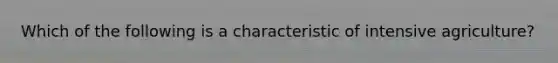 Which of the following is a characteristic of intensive agriculture?