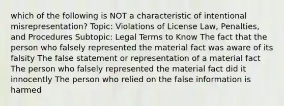 which of the following is NOT a characteristic of intentional misrepresentation? Topic: Violations of License Law, Penalties, and Procedures Subtopic: Legal Terms to Know The fact that the person who falsely represented the material fact was aware of its falsity The false statement or representation of a material fact The person who falsely represented the material fact did it innocently The person who relied on the false information is harmed