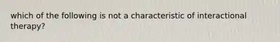 which of the following is not a characteristic of interactional therapy?