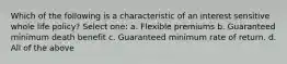 Which of the following is a characteristic of an interest sensitive whole life policy? Select one: a. Flexible premiums b. Guaranteed minimum death benefit c. Guaranteed minimum rate of return. d. All of the above