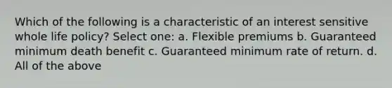 Which of the following is a characteristic of an interest sensitive whole life policy? Select one: a. Flexible premiums b. Guaranteed minimum death benefit c. Guaranteed minimum rate of return. d. All of the above