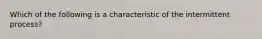 Which of the following is a characteristic of the intermittent process?