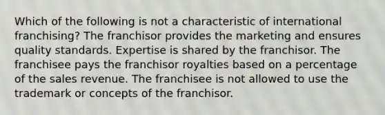 Which of the following is not a characteristic of international franchising? The franchisor provides the marketing and ensures quality standards. Expertise is shared by the franchisor. The franchisee pays the franchisor royalties based on a percentage of the sales revenue. The franchisee is not allowed to use the trademark or concepts of the franchisor.