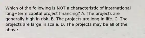 Which of the following is NOT a characteristic of international long−term capital project​ financing? A. The projects are generally high in risk. B. The projects are long in life. C. The projects are large in scale. D. The projects may be all of the above.