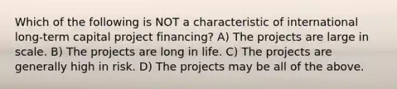 Which of the following is NOT a characteristic of international long-term capital project financing? A) The projects are large in scale. B) The projects are long in life. C) The projects are generally high in risk. D) The projects may be all of the above.